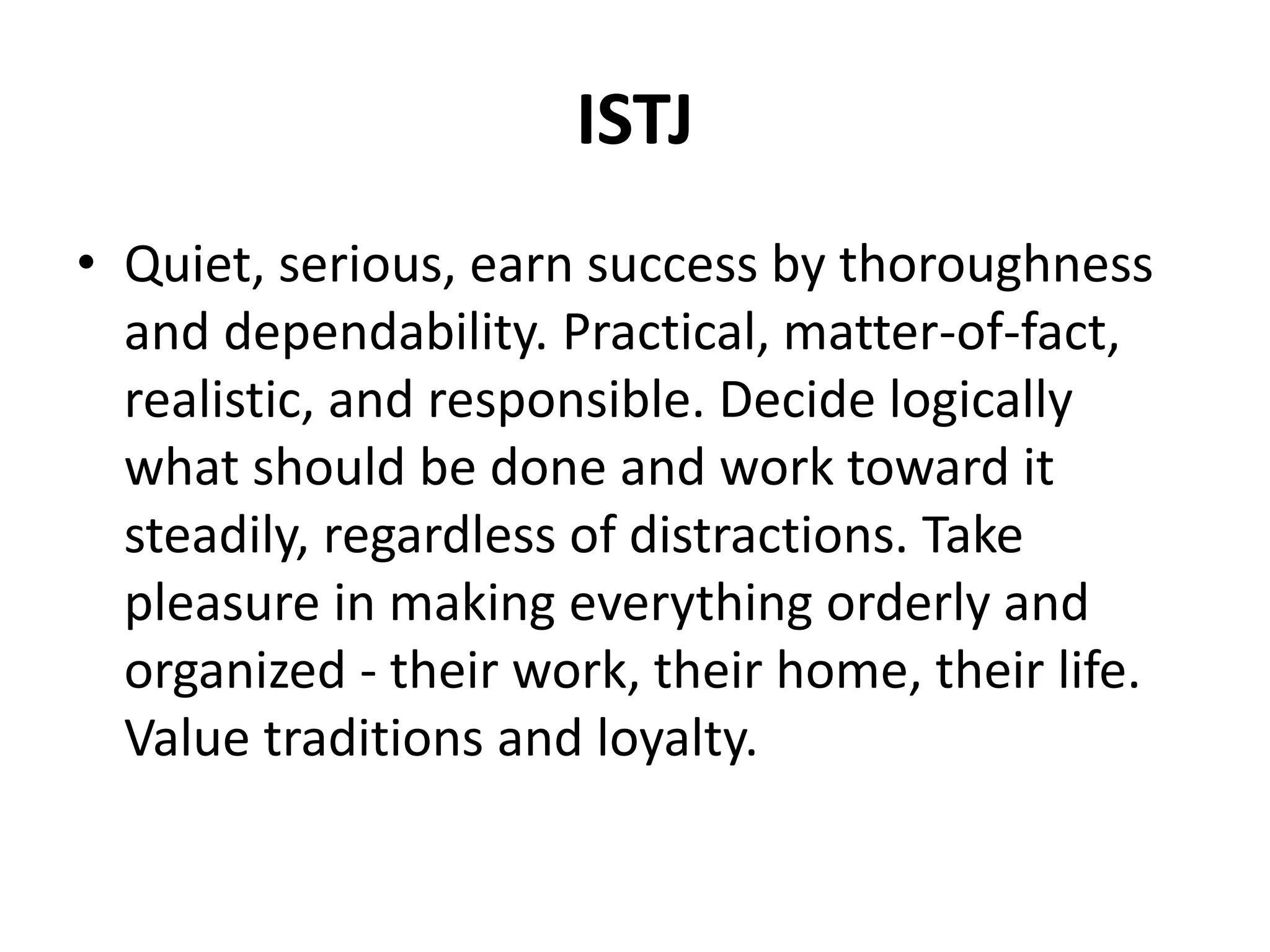 ISTJ
• Quiet, serious, earn success by thoroughness
and dependability. Practical, matter-of-fact,
realistic, and responsible. Decide logically
what should be done and work toward it
steadily, regardless of distractions. Take
pleasure in making everything orderly and
organized - their work, their home, their life.
Value traditions and loyalty.
 