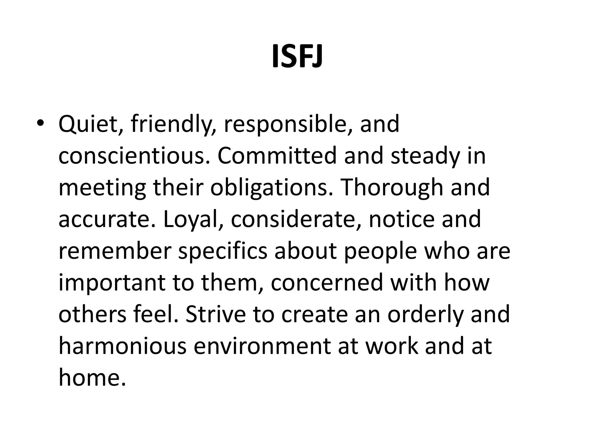 ISFJ
• Quiet, friendly, responsible, and
conscientious. Committed and steady in
meeting their obligations. Thorough and
accurate. Loyal, considerate, notice and
remember specifics about people who are
important to them, concerned with how
others feel. Strive to create an orderly and
harmonious environment at work and at
home.
 