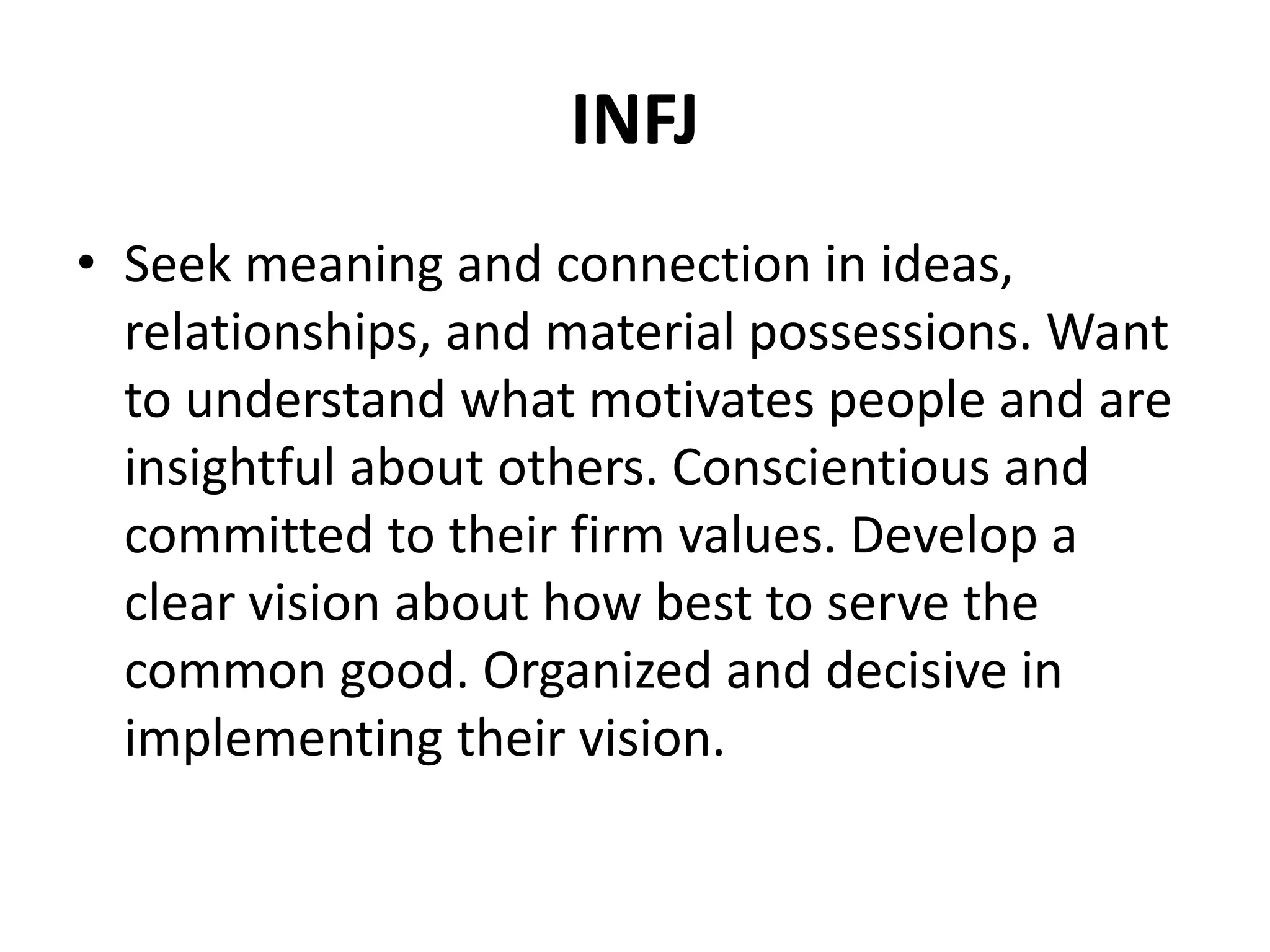 INFJ
• Seek meaning and connection in ideas,
relationships, and material possessions. Want
to understand what motivates people and are
insightful about others. Conscientious and
committed to their firm values. Develop a
clear vision about how best to serve the
common good. Organized and decisive in
implementing their vision.
 