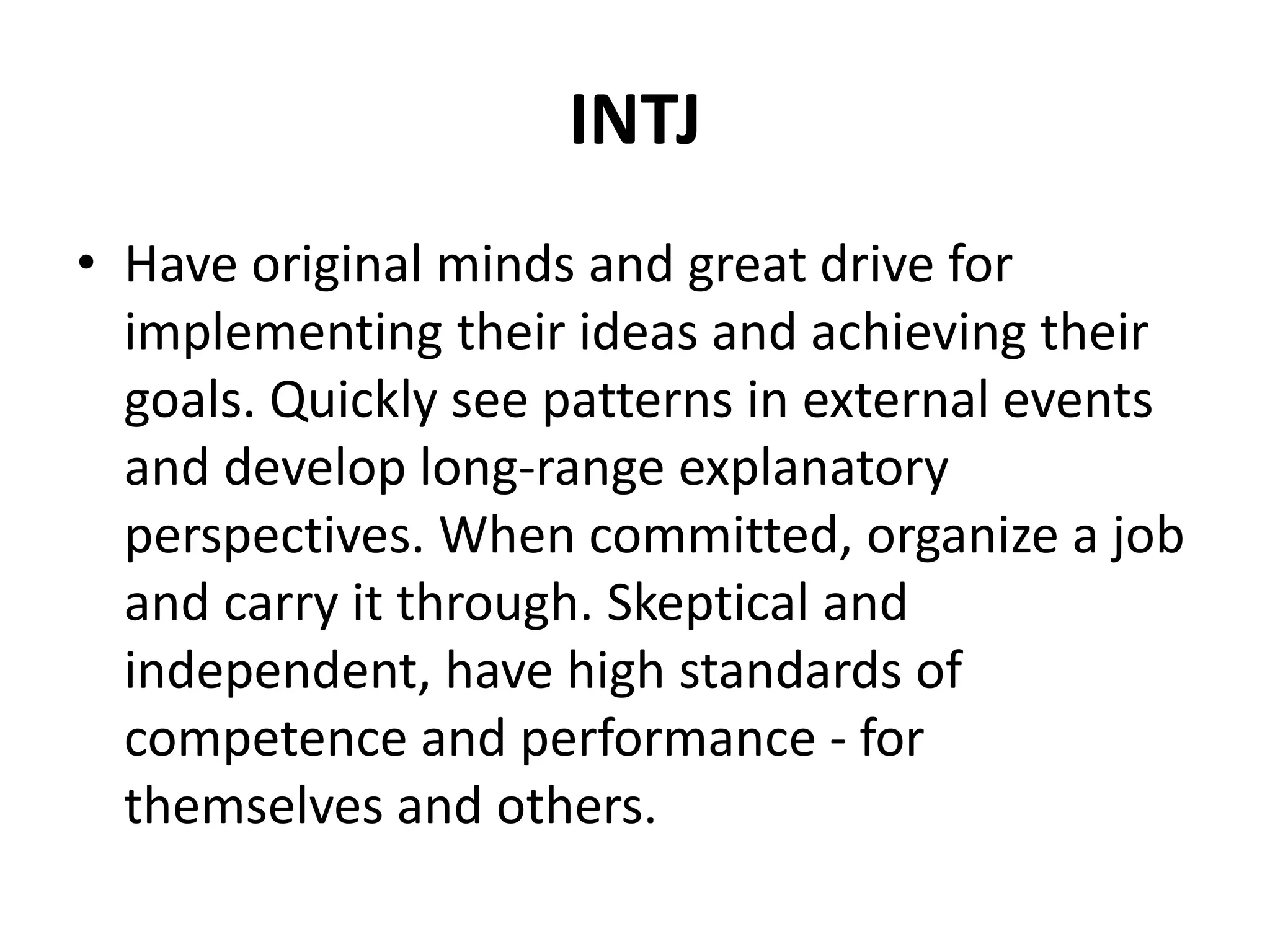 INTJ
• Have original minds and great drive for
implementing their ideas and achieving their
goals. Quickly see patterns in external events
and develop long-range explanatory
perspectives. When committed, organize a job
and carry it through. Skeptical and
independent, have high standards of
competence and performance - for
themselves and others.
 