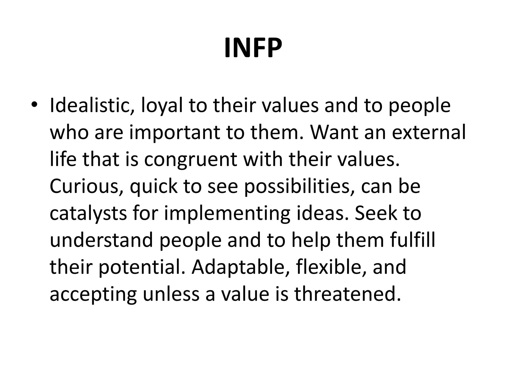 INFP
• Idealistic, loyal to their values and to people
who are important to them. Want an external
life that is congruent with their values.
Curious, quick to see possibilities, can be
catalysts for implementing ideas. Seek to
understand people and to help them fulfill
their potential. Adaptable, flexible, and
accepting unless a value is threatened.
 