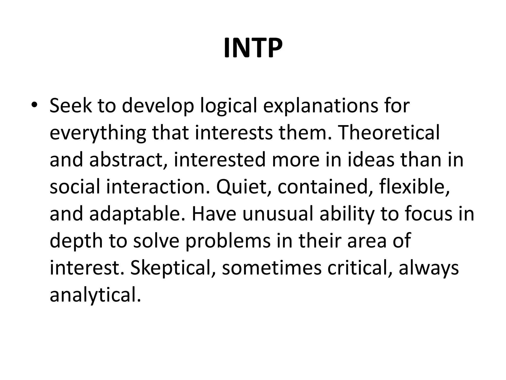 INTP
• Seek to develop logical explanations for
everything that interests them. Theoretical
and abstract, interested more in ideas than in
social interaction. Quiet, contained, flexible,
and adaptable. Have unusual ability to focus in
depth to solve problems in their area of
interest. Skeptical, sometimes critical, always
analytical.
 
