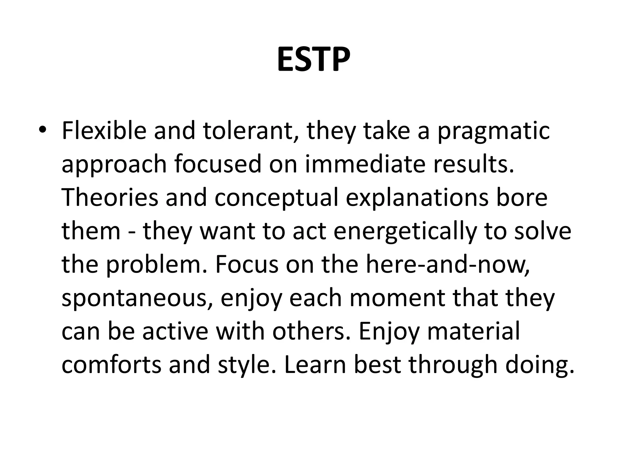 ESTP
• Flexible and tolerant, they take a pragmatic
approach focused on immediate results.
Theories and conceptual explanations bore
them - they want to act energetically to solve
the problem. Focus on the here-and-now,
spontaneous, enjoy each moment that they
can be active with others. Enjoy material
comforts and style. Learn best through doing.
 