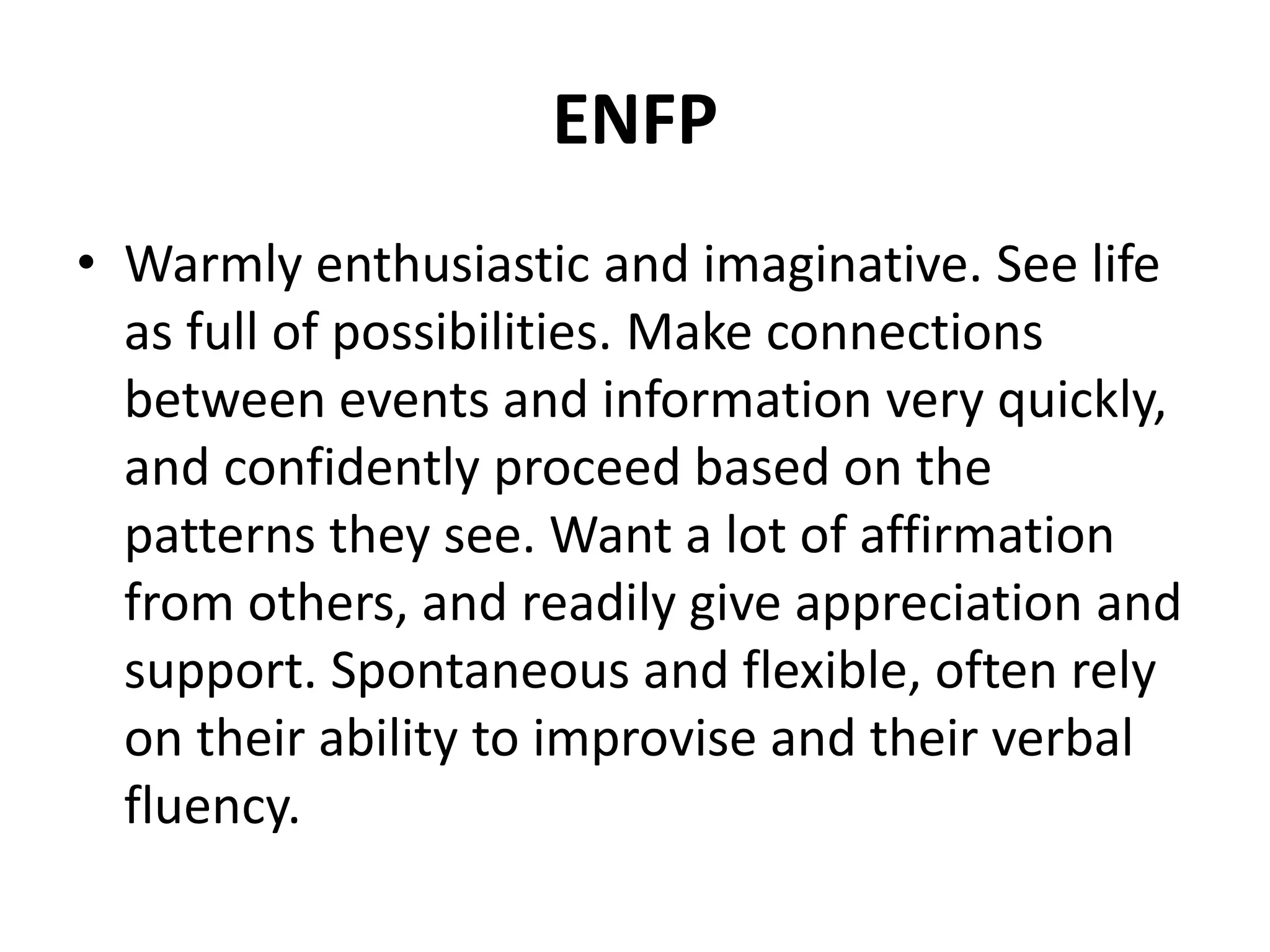 ENFP
• Warmly enthusiastic and imaginative. See life
as full of possibilities. Make connections
between events and information very quickly,
and confidently proceed based on the
patterns they see. Want a lot of affirmation
from others, and readily give appreciation and
support. Spontaneous and flexible, often rely
on their ability to improvise and their verbal
fluency.
 