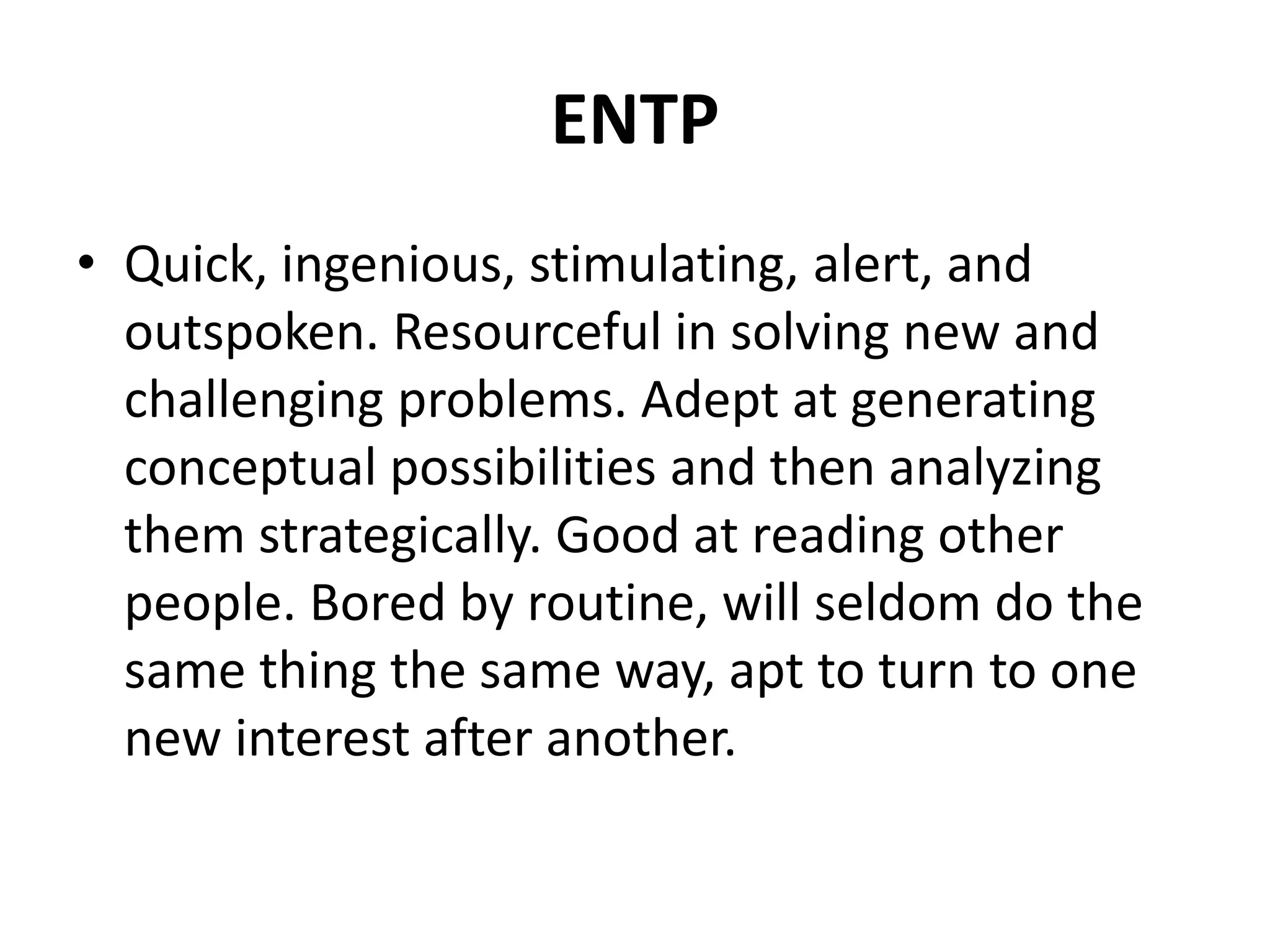 ENTP
• Quick, ingenious, stimulating, alert, and
outspoken. Resourceful in solving new and
challenging problems. Adept at generating
conceptual possibilities and then analyzing
them strategically. Good at reading other
people. Bored by routine, will seldom do the
same thing the same way, apt to turn to one
new interest after another.
 