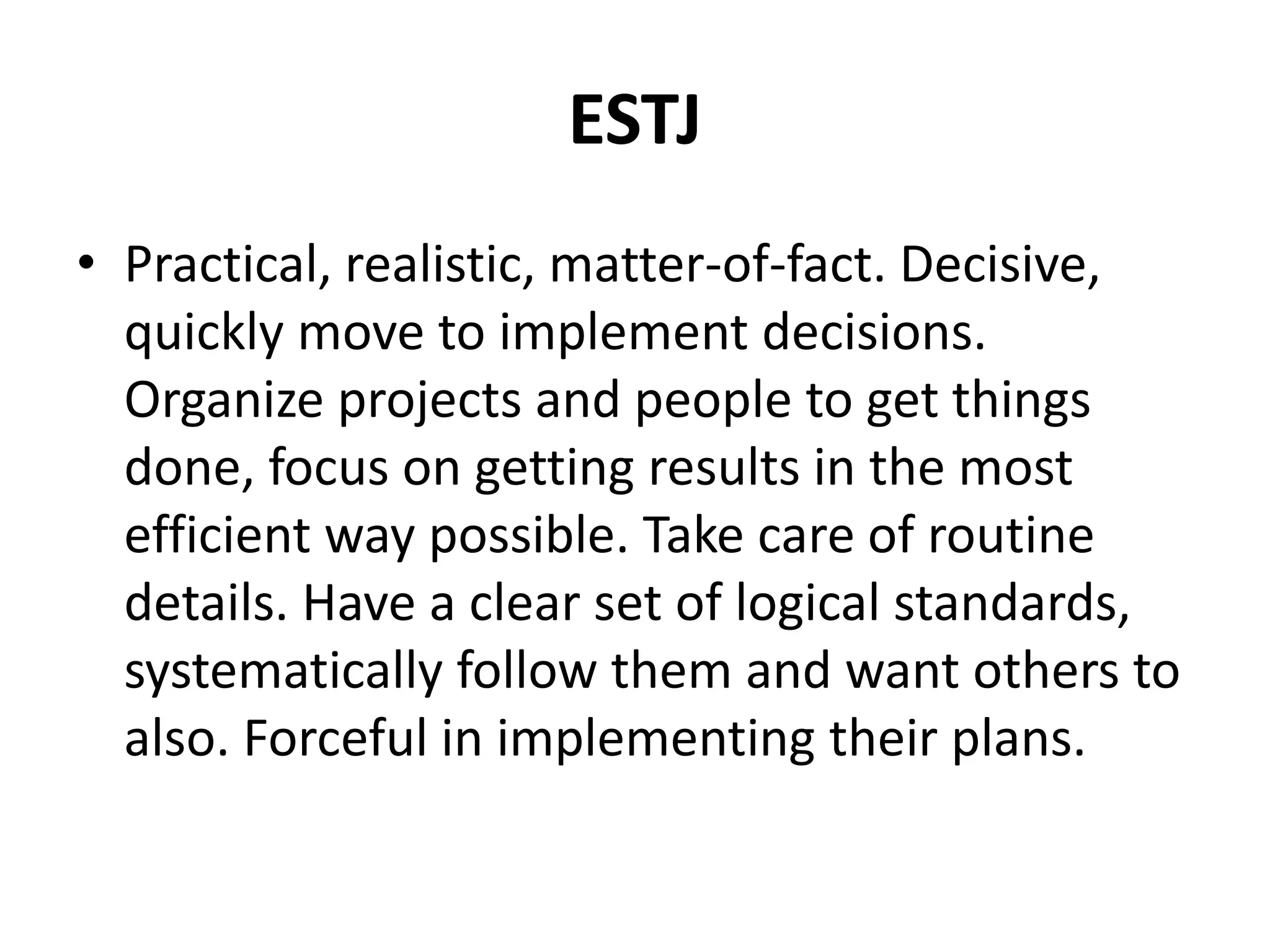 ESTJ
• Practical, realistic, matter-of-fact. Decisive,
quickly move to implement decisions.
Organize projects and people to get things
done, focus on getting results in the most
efficient way possible. Take care of routine
details. Have a clear set of logical standards,
systematically follow them and want others to
also. Forceful in implementing their plans.
 