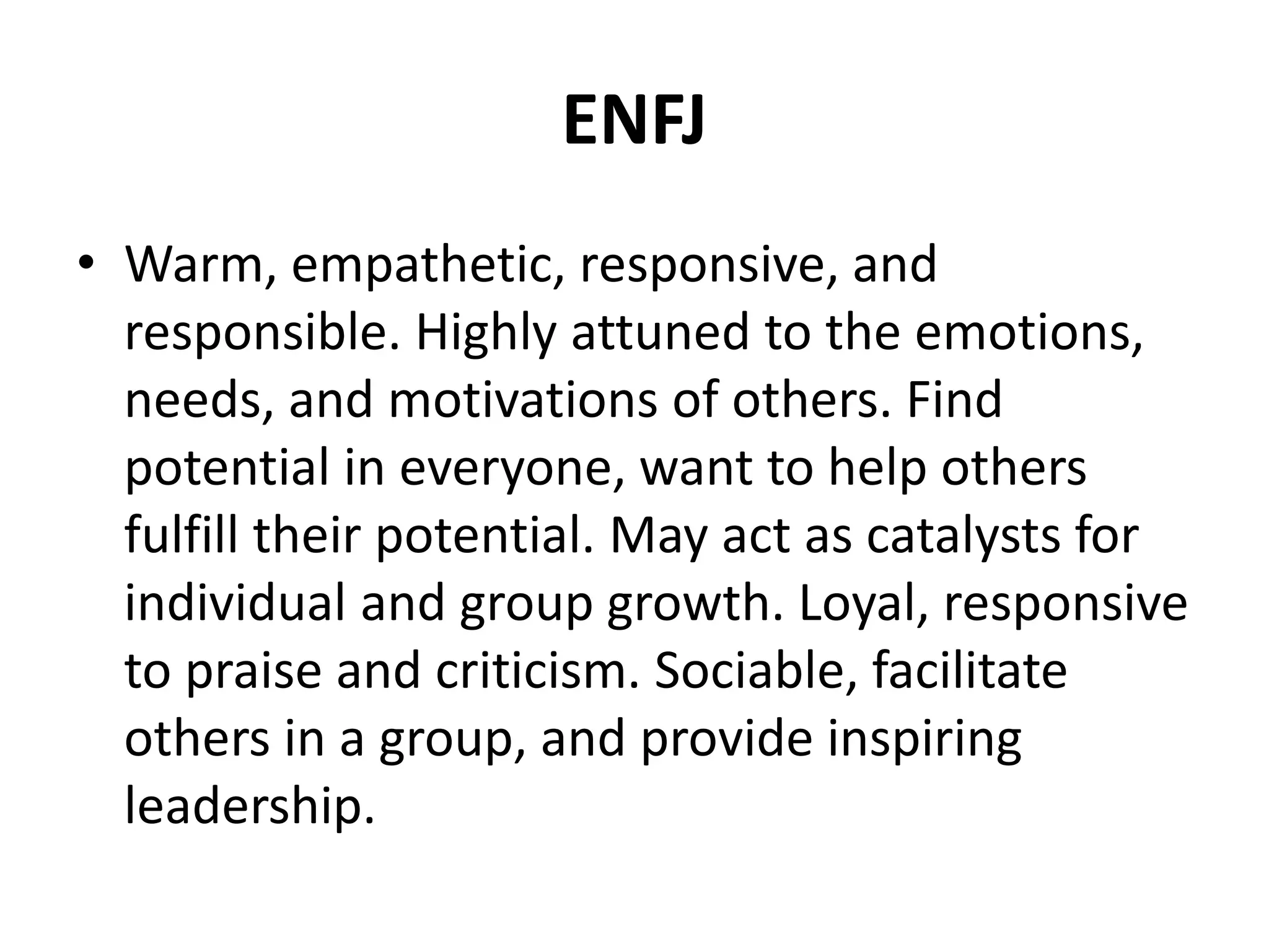 ENFJ
• Warm, empathetic, responsive, and
responsible. Highly attuned to the emotions,
needs, and motivations of others. Find
potential in everyone, want to help others
fulfill their potential. May act as catalysts for
individual and group growth. Loyal, responsive
to praise and criticism. Sociable, facilitate
others in a group, and provide inspiring
leadership.
 