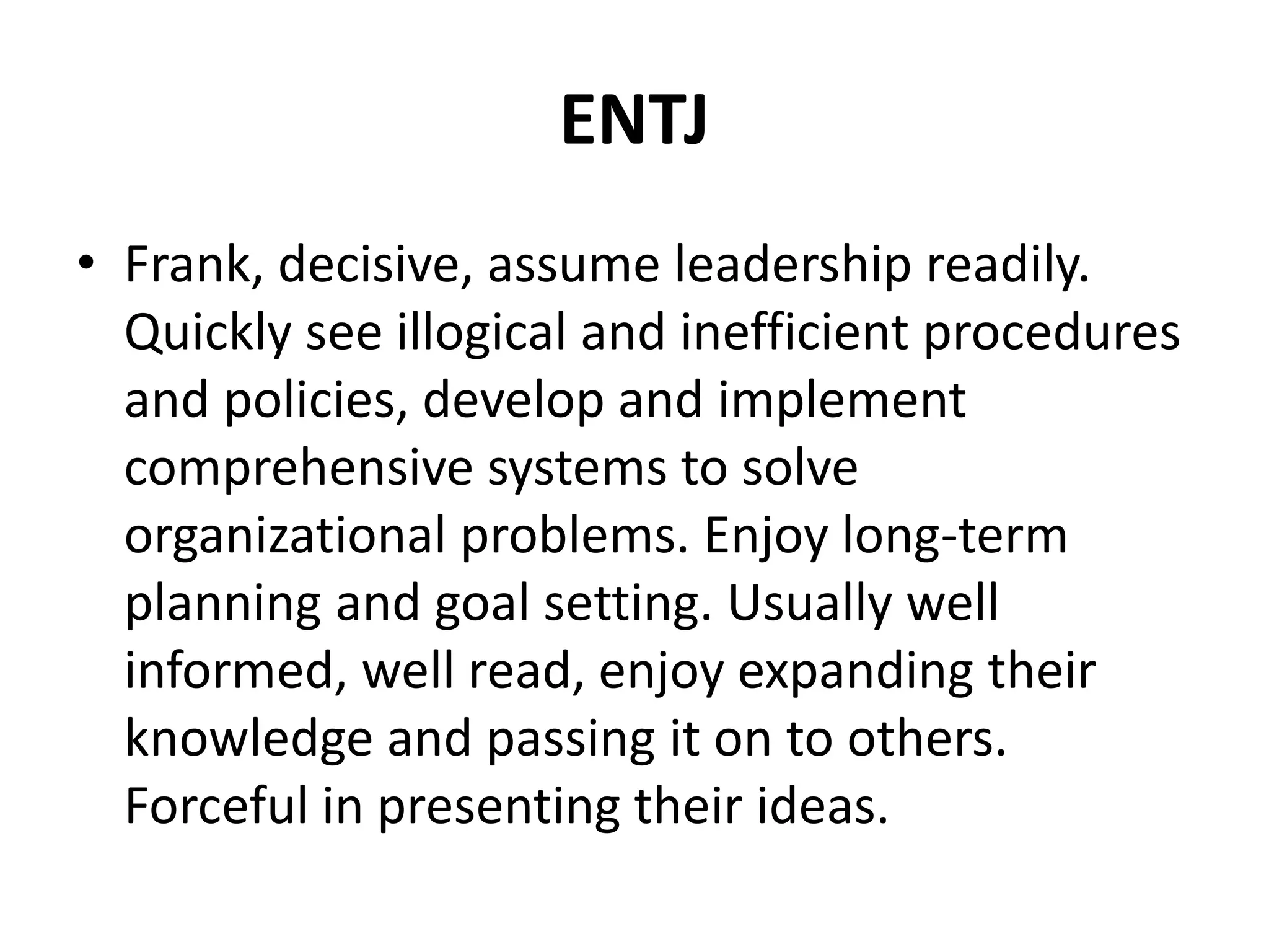 ENTJ
• Frank, decisive, assume leadership readily.
Quickly see illogical and inefficient procedures
and policies, develop and implement
comprehensive systems to solve
organizational problems. Enjoy long-term
planning and goal setting. Usually well
informed, well read, enjoy expanding their
knowledge and passing it on to others.
Forceful in presenting their ideas.
 