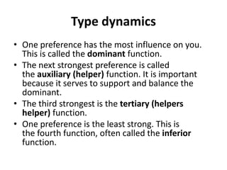 Type dynamics
• One preference has the most influence on you.
This is called the dominant function.
• The next strongest preference is called
the auxiliary (helper) function. It is important
because it serves to support and balance the
dominant.
• The third strongest is the tertiary (helpers
helper) function.
• One preference is the least strong. This is
the fourth function, often called the inferior
function.
 