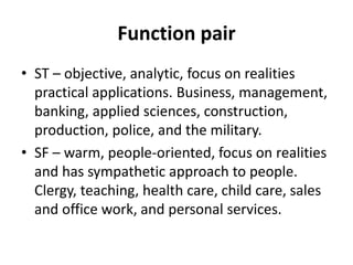 Function pair
• ST – objective, analytic, focus on realities
practical applications. Business, management,
banking, applied sciences, construction,
production, police, and the military.
• SF – warm, people-oriented, focus on realities
and has sympathetic approach to people.
Clergy, teaching, health care, child care, sales
and office work, and personal services.
 