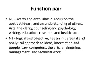 Function pair
• NF – warm and enthusiastic. Focus on the
abstract ideas , and an understanding of others.
Arts, the clergy, counseling and psychology,
writing, education, research, and health care.
• NT - logical and objective, has an impersonal and
analytical approach to ideas, information and
people. Law, computers, the arts, engineering,
management, and technical work.
 