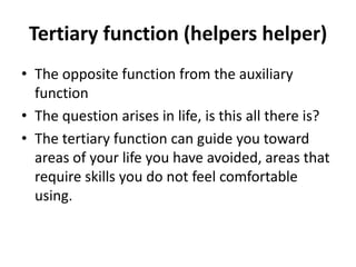Tertiary function (helpers helper)
• The opposite function from the auxiliary
function
• The question arises in life, is this all there is?
• The tertiary function can guide you toward
areas of your life you have avoided, areas that
require skills you do not feel comfortable
using.
 