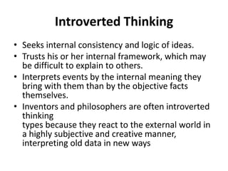 Introverted Thinking
• Seeks internal consistency and logic of ideas.
• Trusts his or her internal framework, which may
be difficult to explain to others.
• Interprets events by the internal meaning they
bring with them than by the objective facts
themselves.
• Inventors and philosophers are often introverted
thinking
types because they react to the external world in
a highly subjective and creative manner,
interpreting old data in new ways
 