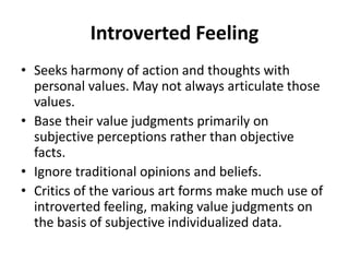 Introverted Feeling
• Seeks harmony of action and thoughts with
personal values. May not always articulate those
values.
• Base their value judgments primarily on
subjective perceptions rather than objective
facts.
• Ignore traditional opinions and beliefs.
• Critics of the various art forms make much use of
introverted feeling, making value judgments on
the basis of subjective individualized data.
 