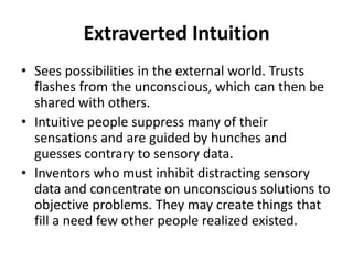 Extraverted Intuition
• Sees possibilities in the external world. Trusts
flashes from the unconscious, which can then be
shared with others.
• Intuitive people suppress many of their
sensations and are guided by hunches and
guesses contrary to sensory data.
• Inventors who must inhibit distracting sensory
data and concentrate on unconscious solutions to
objective problems. They may create things that
fill a need few other people realized existed.
 