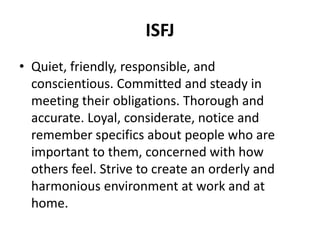 ISFJ
• Quiet, friendly, responsible, and
conscientious. Committed and steady in
meeting their obligations. Thorough and
accurate. Loyal, considerate, notice and
remember specifics about people who are
important to them, concerned with how
others feel. Strive to create an orderly and
harmonious environment at work and at
home.
 