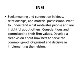 INFJ
• Seek meaning and connection in ideas,
relationships, and material possessions. Want
to understand what motivates people and are
insightful about others. Conscientious and
committed to their firm values. Develop a
clear vision about how best to serve the
common good. Organized and decisive in
implementing their vision.
 