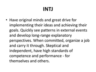 INTJ
• Have original minds and great drive for
implementing their ideas and achieving their
goals. Quickly see patterns in external events
and develop long-range explanatory
perspectives. When committed, organize a job
and carry it through. Skeptical and
independent, have high standards of
competence and performance - for
themselves and others.
 