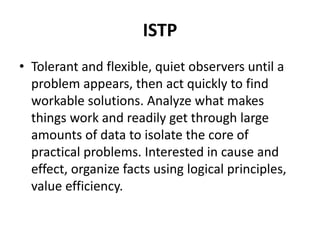 ISTP
• Tolerant and flexible, quiet observers until a
problem appears, then act quickly to find
workable solutions. Analyze what makes
things work and readily get through large
amounts of data to isolate the core of
practical problems. Interested in cause and
effect, organize facts using logical principles,
value efficiency.
 