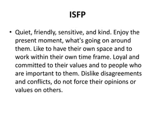ISFP
• Quiet, friendly, sensitive, and kind. Enjoy the
present moment, what's going on around
them. Like to have their own space and to
work within their own time frame. Loyal and
committed to their values and to people who
are important to them. Dislike disagreements
and conflicts, do not force their opinions or
values on others.
 