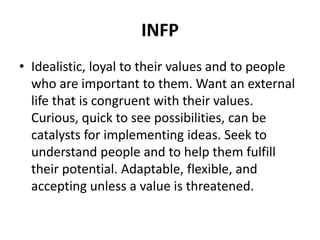 INFP
• Idealistic, loyal to their values and to people
who are important to them. Want an external
life that is congruent with their values.
Curious, quick to see possibilities, can be
catalysts for implementing ideas. Seek to
understand people and to help them fulfill
their potential. Adaptable, flexible, and
accepting unless a value is threatened.
 