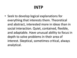INTP
• Seek to develop logical explanations for
everything that interests them. Theoretical
and abstract, interested more in ideas than in
social interaction. Quiet, contained, flexible,
and adaptable. Have unusual ability to focus in
depth to solve problems in their area of
interest. Skeptical, sometimes critical, always
analytical.
 