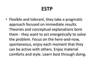 ESTP
• Flexible and tolerant, they take a pragmatic
approach focused on immediate results.
Theories and conceptual explanations bore
them - they want to act energetically to solve
the problem. Focus on the here-and-now,
spontaneous, enjoy each moment that they
can be active with others. Enjoy material
comforts and style. Learn best through doing.
 