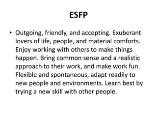 ESFP
• Outgoing, friendly, and accepting. Exuberant
lovers of life, people, and material comforts.
Enjoy working with others to make things
happen. Bring common sense and a realistic
approach to their work, and make work fun.
Flexible and spontaneous, adapt readily to
new people and environments. Learn best by
trying a new skill with other people.
 