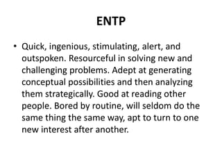 ENTP
• Quick, ingenious, stimulating, alert, and
outspoken. Resourceful in solving new and
challenging problems. Adept at generating
conceptual possibilities and then analyzing
them strategically. Good at reading other
people. Bored by routine, will seldom do the
same thing the same way, apt to turn to one
new interest after another.
 