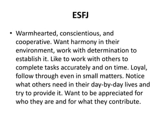 ESFJ
• Warmhearted, conscientious, and
cooperative. Want harmony in their
environment, work with determination to
establish it. Like to work with others to
complete tasks accurately and on time. Loyal,
follow through even in small matters. Notice
what others need in their day-by-day lives and
try to provide it. Want to be appreciated for
who they are and for what they contribute.
 