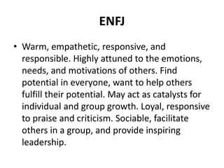 ENFJ
• Warm, empathetic, responsive, and
responsible. Highly attuned to the emotions,
needs, and motivations of others. Find
potential in everyone, want to help others
fulfill their potential. May act as catalysts for
individual and group growth. Loyal, responsive
to praise and criticism. Sociable, facilitate
others in a group, and provide inspiring
leadership.
 