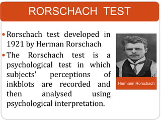 RORSCHACH TEST
 Rorschach test developed in
1921 by Herman Rorschach
 The Rorschach test is a
psychological test in which
subjects' perceptions of
inkblots are recorded and
then analysed using
psychological interpretation.
Hermann Rorschach
 