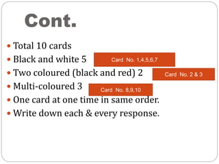 Cont.
 Total 10 cards
 Black and white 5
 Two coloured (black and red) 2
 Multi-coloured 3
 One card at one time in same order.
 Write down each & every response.
Card No. 1,4,5,6,7
Card No. 2 & 3
Card No. 8,9,10
 