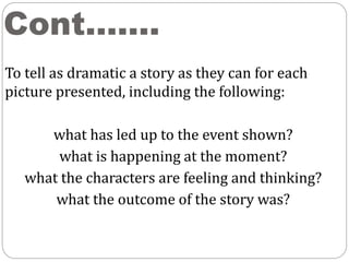 Cont.……
To tell as dramatic a story as they can for each
picture presented, including the following:
what has led up to the event shown?
what is happening at the moment?
what the characters are feeling and thinking?
what the outcome of the story was?
 