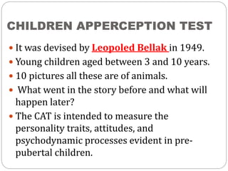 CHILDREN APPERCEPTION TEST
 It was devised by Leopoled Bellak in 1949.
 Young children aged between 3 and 10 years.
 10 pictures all these are of animals.
 What went in the story before and what will
happen later?
 The CAT is intended to measure the
personality traits, attitudes, and
psychodynamic processes evident in pre-
pubertal children.
 