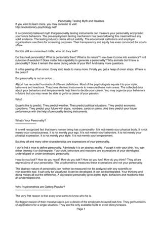 Personality Testing Myth and Realities
If you want to learn more, you may consider to visit:
http://evolutionary-psychology.net/

It is commonly believed myth that personality testing instruments can measure your personality and predict
your future behaviors. The pre-employment testing mechanism has been following this creed without any
solid evidence. The testing industry claims all out validity. The educational institutions and employer
organizations use them for screening purposes. Their transparency and equity has even convinced the courts
of law.

But it is still an unresolved riddle; what do they test?

Do they test personality? What is personality then? What is its nature? How does it come into existence? Is it
outcome of evolution? Does matter has capability to generate a personality? Why animals don’t have a
personality? Does it remain the same during whole of your life? And many more questions.

It is like peeling off an onion. Every strip leads to many more. Finally you get a heap of onion strips. Where is
the onion?

But personality is not an onion…

Allport has recorded hundreds of different definitions. Most of the psychologists equate it to your style,
behaviors and reactions. They have devised instruments to measure these main areas. The collected data
about your behaviors and temperaments help them to decide your career. You may organize your behaviors
in future but you may never be able to go for a career of your passion.

Why?

Experts like to predict. They predict weather. They predict political situations. They predict economic
conditions. They predict your future with signs, numbers, cards or palms. And they predict your future
performance with the help of personality testing instruments.


What’s Your Personality?
-----------------------

It is well recognized fact that every human being has a personality. It is not merely your physical body. It is not
merely your consciousness. It is not merely your ego. It is not merely your behaviors. It is not merely your
physical expression. It is not merely your style. It is not merely your temperament.

But they all and many other characteristics are expressions of your personality.

I don’t find it wise to define personality. Admittedly it is an abstract reality. You get it with your birth. You can
either develop it or disintegrate. Your style, behaviors and reactions are expressions of your developed,
undeveloped or under-developed personality.

How do you look? How do you react? How do you talk? How do you live? How do you think? They all are
expressions of your personality. The psychometrics measures these expressions and not your personality.

The abstract nature of personality can neither be measured nor be analyzed with any scientific or
non-scientific tool. It can only be visualized. It can be developed. It can be disintegrated. Your thinking and
doing makes all out the difference. A developed personality gives better style, behaviors and reactions than
an undeveloped one.


Why Psychometrics are Getting Popular?
---------------------------------------

The very first reason is that every one wants to know who he is.

But bigger reason of their massive use is just a desire of the employers to avoid bad-hire. They get hundreds
of applications for a single situation. They are the only available tools to avoid idiosyncrasies.
                                                      Page 1
 