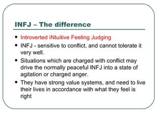 INFJ – The difference Introverted iNtuitive Feeling Judging INFJ - sensitive to conflict, and cannot tolerate it very well.  Situations which are charged with conflict may drive the normally peaceful INFJ into a state of agitation or charged anger.  They have strong value systems, and need to live their lives in accordance with what they feel is right  