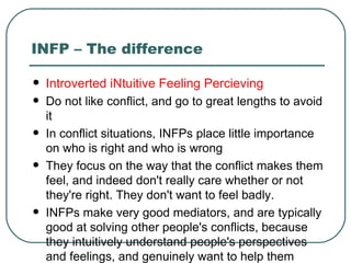 INFP – The difference Introverted iNtuitive Feeling Percieving Do not like conflict, and go to great lengths to avoid it In conflict situations, INFPs place little importance on who is right and who is wrong  They focus on the way that the conflict makes them feel, and indeed don't really care whether or not they're right. They don't want to feel badly.  INFPs make very good mediators, and are typically good at solving other people's conflicts, because they intuitively understand people's perspectives and feelings, and genuinely want to help them  