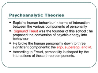 Psychoanalytic Theories Explains human behaviour in terms of interaction between the various components of personality   Sigmund Freud  was the founder of this school : he proposed the conversion of psychic energy into behaviour  He broke the human personality down to three significant components: the  ego, superego, and id .  According to Freud, personality is shaped by the interactions of these three components.  