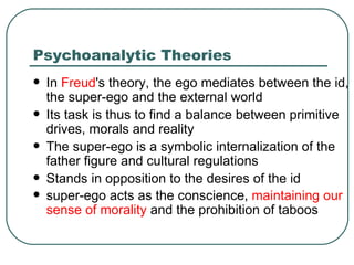 Psychoanalytic Theories In  Freud 's theory, the ego mediates between the id, the super-ego and the external world  Its task is thus to find a balance between primitive drives, morals and reality The super-ego is a symbolic internalization of the father figure and cultural regulations Stands in opposition to the desires of the id super-ego acts as the conscience,  maintaining our sense of morality  and the prohibition of taboos    