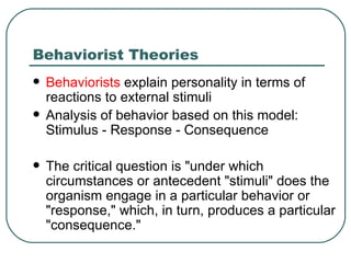 Behaviorist Theories Behaviorists  explain personality in terms of reactions to external stimuli Analysis of behavior based on this model: Stimulus - Response - Consequence  The critical question is "under which circumstances or antecedent "stimuli" does the organism engage in a particular behavior or "response," which, in turn, produces a particular "consequence."    