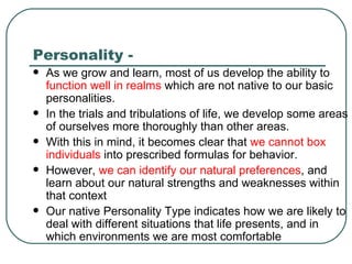Personality -  As we grow and learn, most of us develop the ability to  function well in realms  which are not native to our basic personalities.  In the trials and tribulations of life, we develop some areas of ourselves more thoroughly than other areas.  With this in mind, it becomes clear that  we cannot box individuals  into prescribed formulas for behavior.  However,  we can identify our natural preferences , and learn about our natural strengths and weaknesses within that context  Our native Personality Type indicates how we are likely to deal with different situations that life presents, and in which environments we are most comfortable    