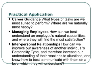 Practical Application Career Guidance  What types of tasks are we most suited to perform? Where are we naturally most happy?  Managing Employees  How can we best understand an employee's natural capabilities, and where they will find the most satisfaction?  Inter-personal Relationships  How can we improve our awareness of another individual's Personality Type, and therefore increase our understanding of their reactions to situations, and know how to best communicate with them on a level which they will understand?  
