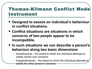 Thomas-Kilmann Conflict Mode Instrument Designed to assess an individual’s behaviour in conflict situations. Conflict situations are situations in which concerns of two people appear to be incompatible.  In such situations we can describe a person's behaviour along two basic dimensions Assertiveness – the extent to which the individual attempts to satisfy his/her own concerns Cooperativeness – the extent to which the individual attempts to satisfy the other person’s concerns   