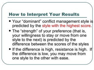 How to Interpret Your Results Your “dominant” conflict management style is predicted by the  style with the highest score .  The “strength” of your preference (that is, your willingness to stay or move from one style to the next) is predicted by the difference between the scores of the styles  If the difference is high, resistance is high.  If the difference is low, you may move from one style to the other with ease. 