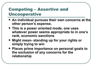 Competing – Assertive and Uncooperative An individual pursues their own concerns at the other person’s expense.  This is a power oriented mode, one uses whatever power seems appropriate to in one’s rank, economic sanctions Might mean- standing up for your rights or simply trying to win Places prime importance on personal goals to the exclusion of any concerns for the relationship   