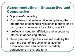 Accommodating – Unassertive and Cooperative Opposite of competing You believe that self-sacrifice and placing the importance of continued relationship above one’s own goals is necessary for solving conflict It reflects a need for affiliation and acceptance, interest in appeasing others  Since personal objectives are set aside by the user, the cost of this style lends itself to exploitation and can become incredibly burdensome in the long term 