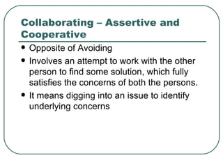 Collaborating – Assertive and Cooperative Opposite of Avoiding Involves an attempt to work with the other person to find some solution, which fully satisfies the concerns of both the persons. It means digging into an issue to identify underlying concerns 