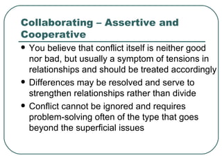 Collaborating – Assertive and Cooperative You believe that conflict itself is neither good nor bad, but usually a symptom of tensions in relationships and should be treated accordingly  Differences may be resolved and serve to strengthen relationships rather than divide  Conflict cannot be ignored and requires problem-solving often of the type that goes beyond the superficial issues  