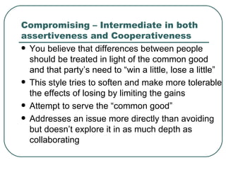 Compromising – Intermediate in both assertiveness and Cooperativeness You believe that differences between people should be treated in light of the common good and that party’s need to “win a little, lose a little”  This style tries to soften and make more tolerable the effects of losing by limiting the gains  Attempt to serve the “common good”  Addresses an issue more directly than avoiding but doesn’t explore it in as much depth as collaborating 